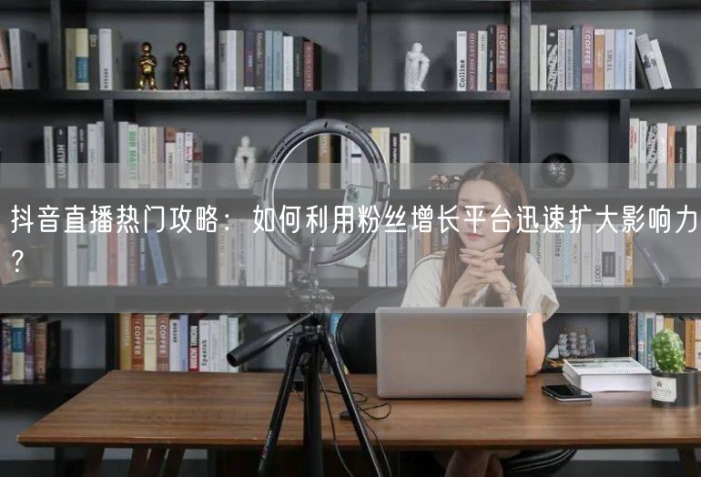 抖音直播热门攻略：如何利用粉丝增长平台迅速扩大影响力？